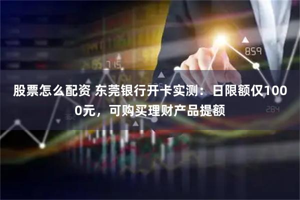 股票怎么配资 东莞银行开卡实测：日限额仅1000元，可购买理财产品提额