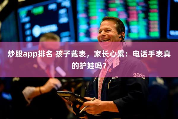 炒股app排名 孩子戴表，家长心累：电话手表真的护娃吗？