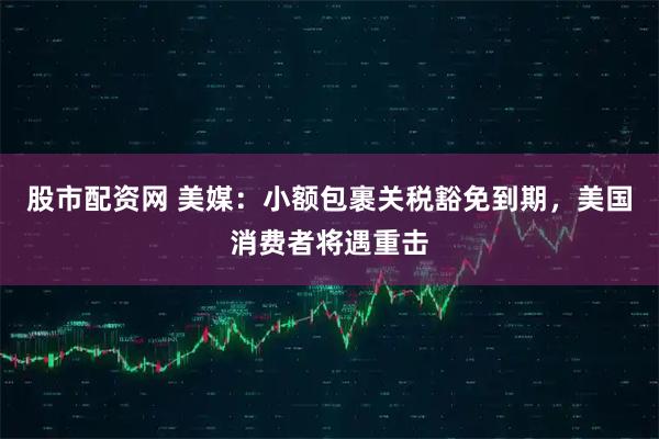 股市配资网 美媒：小额包裹关税豁免到期，美国消费者将遇重击