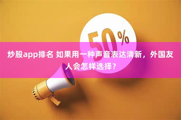 炒股app排名 如果用一种声音表达清新，外国友人会怎样选择？