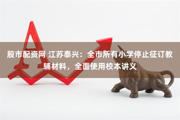 股市配资网 江苏泰兴：全市所有小学停止征订教辅材料，全面使用校本讲义