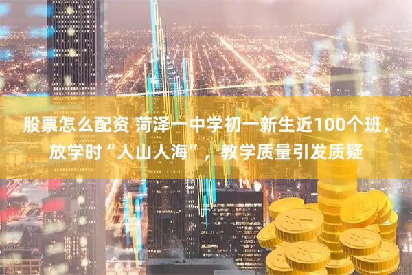 股票怎么配资 菏泽一中学初一新生近100个班，放学时“人山人海”，教学质量引发质疑