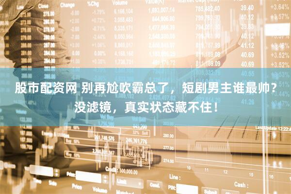 股市配资网 别再尬吹霸总了，短剧男主谁最帅？没滤镜，真实状态藏不住！