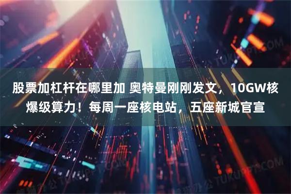 股票加杠杆在哪里加 奥特曼刚刚发文，10GW核爆级算力！每周一座核电站，五座新城官宣