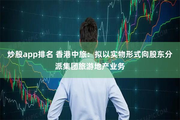 炒股app排名 香港中旅：拟以实物形式向股东分派集团旅游地产业务