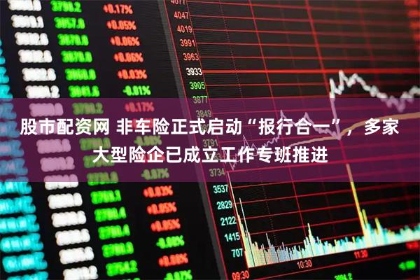 股市配资网 非车险正式启动“报行合一”，多家大型险企已成立工作专班推进