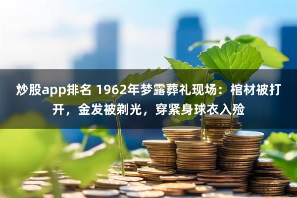 炒股app排名 1962年梦露葬礼现场：棺材被打开，金发被剃光，穿紧身球衣入殓