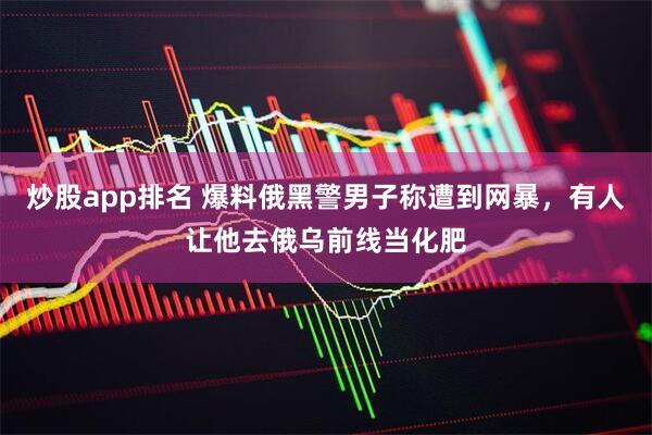 炒股app排名 爆料俄黑警男子称遭到网暴，有人让他去俄乌前线当化肥