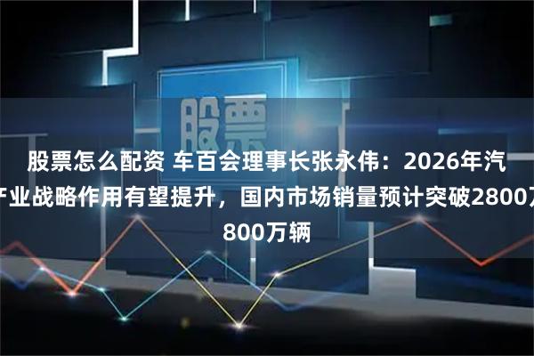 股票怎么配资 车百会理事长张永伟：2026年汽车产业战略作用有望提升，国内市场销量预计突破2800万辆