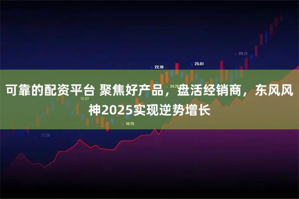 可靠的配资平台 聚焦好产品，盘活经销商，东风风神2025实现逆势增长