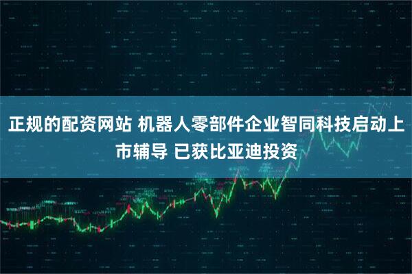 正规的配资网站 机器人零部件企业智同科技启动上市辅导 已获比亚迪投资