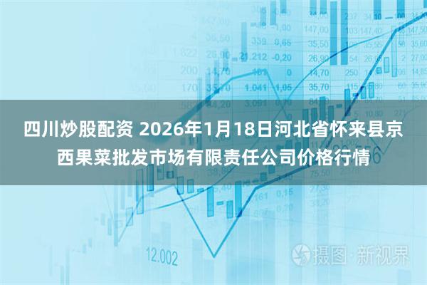 四川炒股配资 2026年1月18日河北省怀来县京西果菜批发市场有限责任公司价格行情