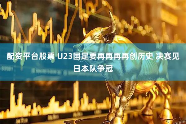配资平台股票 U23国足要再再再再创历史 决赛见日本队争冠