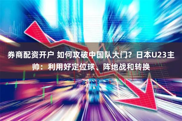 券商配资开户 如何攻破中国队大门？日本U23主帅：利用好定位球、阵地战和转换