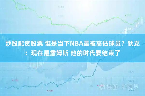 炒股配资股票 谁是当下NBA最被高估球员？狄龙：现在是詹姆斯 他的时代要结束了