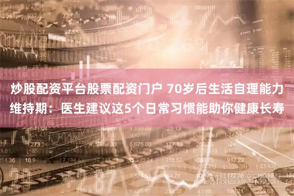 炒股配资平台股票配资门户 70岁后生活自理能力维持期：医生建议这5个日常习惯能助你健康长寿