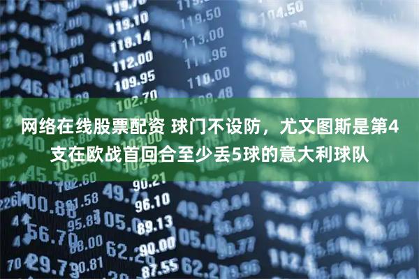 网络在线股票配资 球门不设防，尤文图斯是第4支在欧战首回合至少丢5球的意大利球队