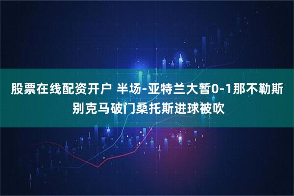 股票在线配资开户 半场-亚特兰大暂0-1那不勒斯 别克马破门桑托斯进球被吹