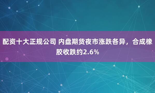 配资十大正规公司 内盘期货夜市涨跌各异，合成橡胶收跌约2.6%