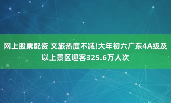 网上股票配资 文旅热度不减!大年初六广东4A级及以上景区迎客325.6万人次
