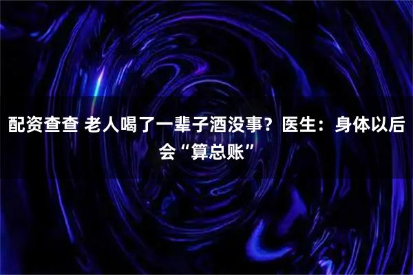 配资查查 老人喝了一辈子酒没事？医生：身体以后会“算总账”
