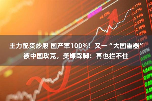 主力配资炒股 国产率100%！又一“大国重器”被中国攻克，美媒跺脚：再也拦不住