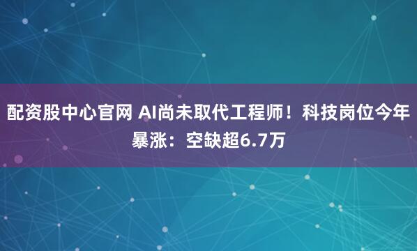 配资股中心官网 AI尚未取代工程师！科技岗位今年暴涨：空缺超6.7万