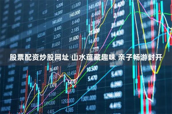 股票配资炒股网址 山水蕴藏趣味 亲子畅游封开