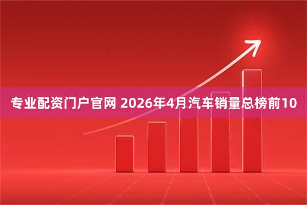 专业配资门户官网 2026年4月汽车销量总榜前10