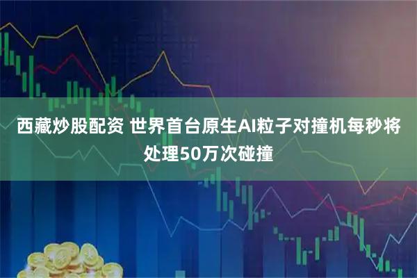 西藏炒股配资 世界首台原生AI粒子对撞机每秒将处理50万次碰撞