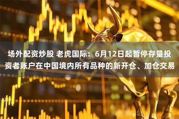 场外配资炒股 老虎国际：6月12日起暂停存量投资者账户在中国境内所有品种的新开仓、加仓交易