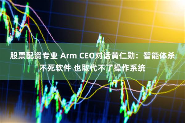 股票配资专业 Arm CEO对话黄仁勋：智能体杀不死软件 也取代不了操作系统