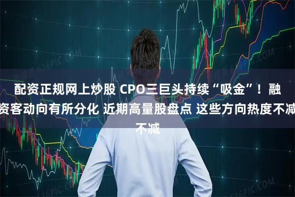配资正规网上炒股 CPO三巨头持续“吸金”！融资客动向有所分化 近期高量股盘点 这些方向热度不减