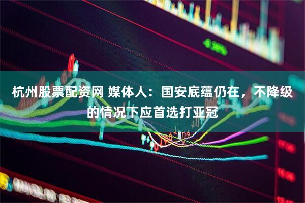 杭州股票配资网 媒体人：国安底蕴仍在，不降级的情况下应首选打亚冠