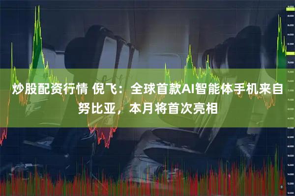 炒股配资行情 倪飞：全球首款AI智能体手机来自努比亚，本月将首次亮相
