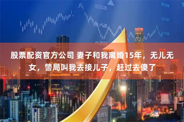 股票配资官方公司 妻子和我离婚15年，无儿无女，警局叫我去接儿子，赶过去傻了