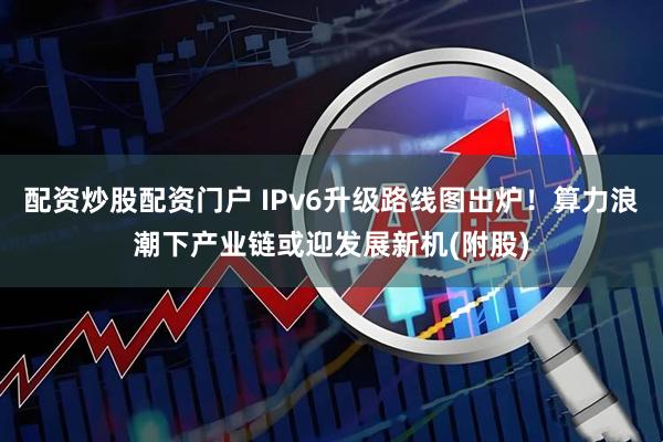 配资炒股配资门户 IPv6升级路线图出炉！算力浪潮下产业链或迎发展新机(附股)