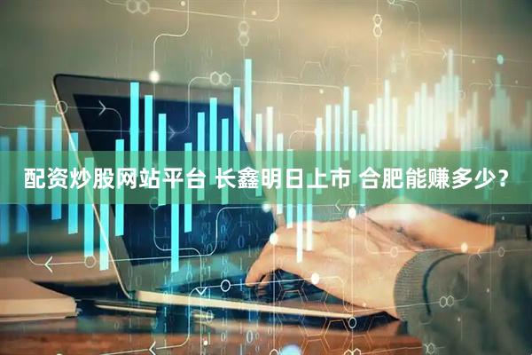 配资炒股网站平台 长鑫明日上市 合肥能赚多少？