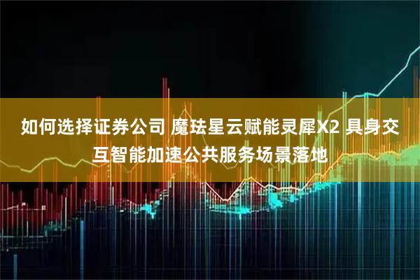 如何选择证券公司 魔珐星云赋能灵犀X2 具身交互智能加速公共服务场景落地