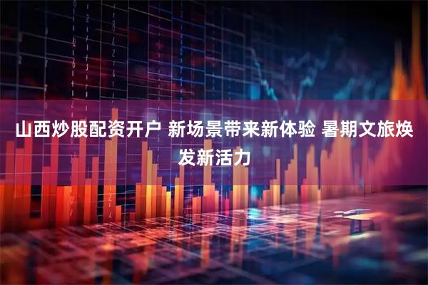 山西炒股配资开户 新场景带来新体验 暑期文旅焕发新活力
